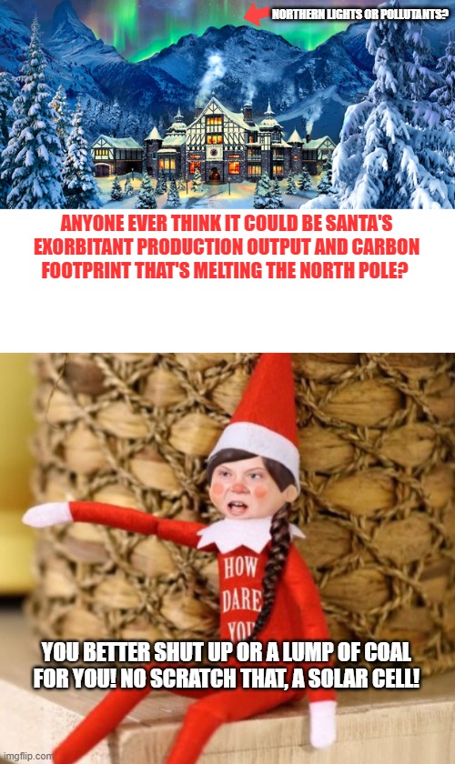 Explains a few things.. | NORTHERN LIGHTS OR POLLUTANTS? ANYONE EVER THINK IT COULD BE SANTA'S EXORBITANT PRODUCTION OUTPUT AND CARBON FOOTPRINT THAT'S MELTING THE NORTH POLE? YOU BETTER SHUT UP OR A LUMP OF COAL FOR YOU! NO SCRATCH THAT, A SOLAR CELL! | image tagged in blank white template,greta thunberg how dare you,north pole | made w/ Imgflip meme maker
