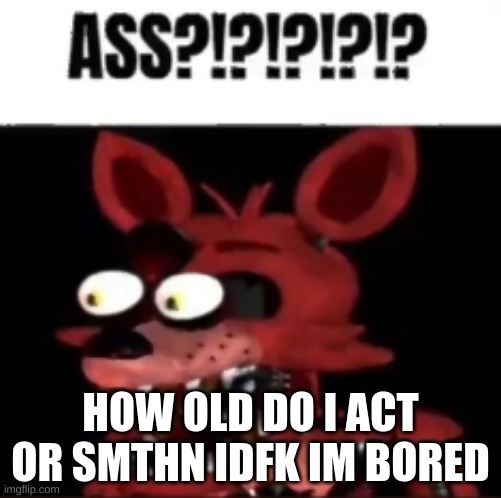 a | HOW OLD DO I ACT OR SMTHN IDFK IM BORED | image tagged in fnaf foxy ass | made w/ Imgflip meme maker