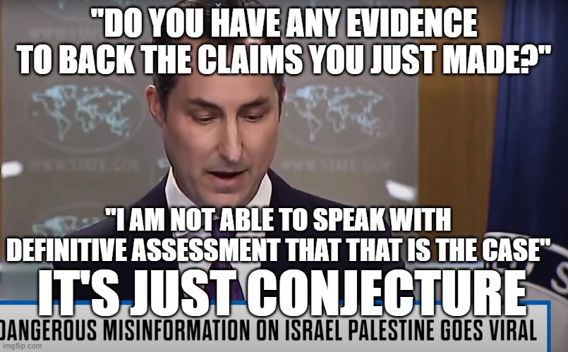 Nothing but lies from this administration | "DO YOU HAVE ANY EVIDENCE TO BACK THE CLAIMS YOU JUST MADE?"; "I AM NOT ABLE TO SPEAK WITH DEFINITIVE ASSESSMENT THAT THAT IS THE CASE"; IT'S JUST CONJECTURE | image tagged in fjb,joe biden,fake news,biden,israel,palestine | made w/ Imgflip meme maker