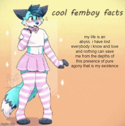 serious post | my life is an abyss. i have lost everybody i know and love and nothing can save me from the depths of this presence of pure agony that is my existence | image tagged in cool femboy facts | made w/ Imgflip meme maker