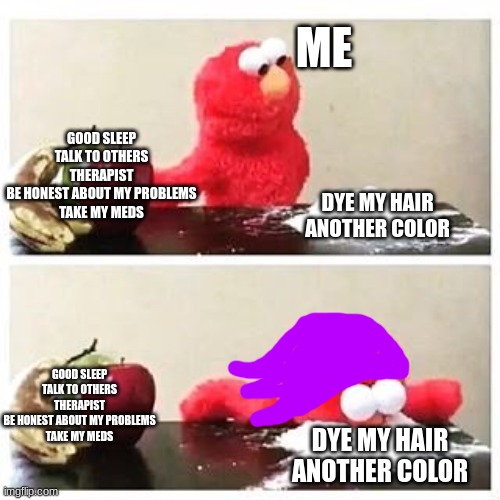 Life still sucks, but I'm purple now | ME; GOOD SLEEP
TALK TO OTHERS
THERAPIST
BE HONEST ABOUT MY PROBLEMS
TAKE MY MEDS; DYE MY HAIR ANOTHER COLOR; GOOD SLEEP
TALK TO OTHERS
THERAPIST
BE HONEST ABOUT MY PROBLEMS
TAKE MY MEDS; DYE MY HAIR ANOTHER COLOR | image tagged in elmo cocaine,hair | made w/ Imgflip meme maker