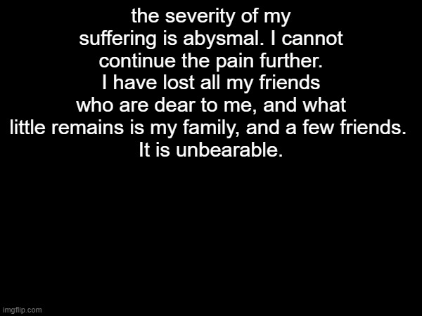 the severity of my suffering is abysmal. I cannot continue the pain further. I have lost all my friends who are dear to me, and what little remains is my family, and a few friends. 
It is unbearable. | made w/ Imgflip meme maker