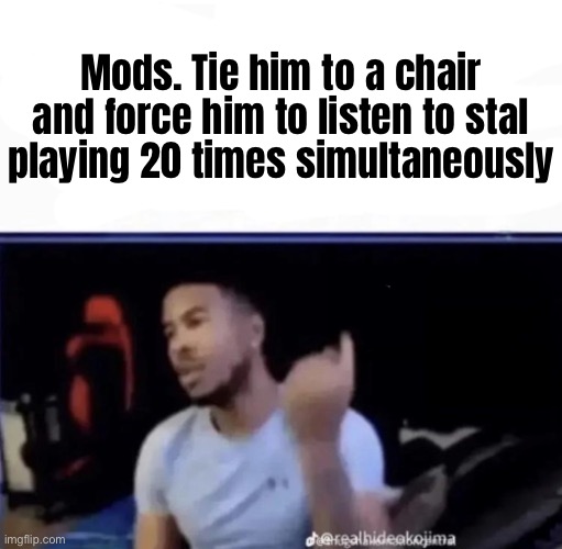 guh meme | Mods. Tie him to a chair and force him to listen to stal playing 20 times simultaneously | made w/ Imgflip meme maker