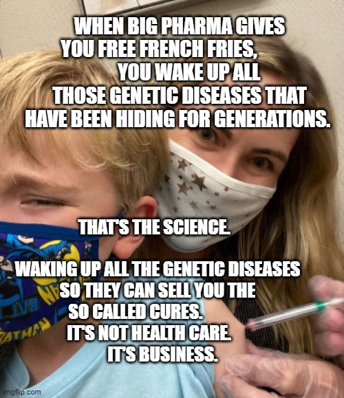 Woke Woman Gives Crying Child Covid Vaccine | WHEN BIG PHARMA GIVES YOU FREE FRENCH FRIES,           
     YOU WAKE UP ALL THOSE GENETIC DISEASES THAT HAVE BEEN HIDING FOR GENERATIONS. THAT'S THE SCIENCE.                              WAKING UP ALL THE GENETIC DISEASES SO THEY CAN SELL YOU THE SO CALLED CURES.               IT'S NOT HEALTH CARE.                    IT'S BUSINESS. | image tagged in woke woman gives crying child covid vaccine | made w/ Imgflip meme maker