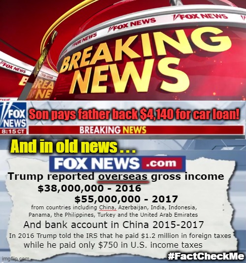 Money - President - CHINA! | Son pays father back $4,140 for car loan! And in old news . . . Trump reported overseas gross income; ___________; $38,000,000 - 2016 
                      $55,000,000 - 2017; ____; from countries including China, Azerbaijan, India, Indonesia, 
Panama, the Philippines, Turkey and the United Arab Emirates; And bank account in China 2015-2017; In 2016 Trump told the IRS that he paid $1.2 million in foreign taxes; while he paid only $750 in U.S. income taxes; #FactCheckMe | image tagged in fox news breaking news | made w/ Imgflip meme maker