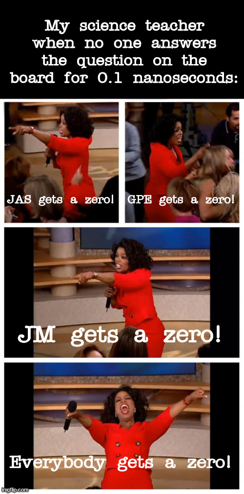 I had to put initials because I don't wanna risk putting the real names. | My science teacher when no one answers the question on the board for 0.1 nanoseconds:; JAS gets a zero! GPE gets a zero! JM gets a zero! Everybody gets a zero! | image tagged in memes,oprah you get a car everybody gets a car | made w/ Imgflip meme maker