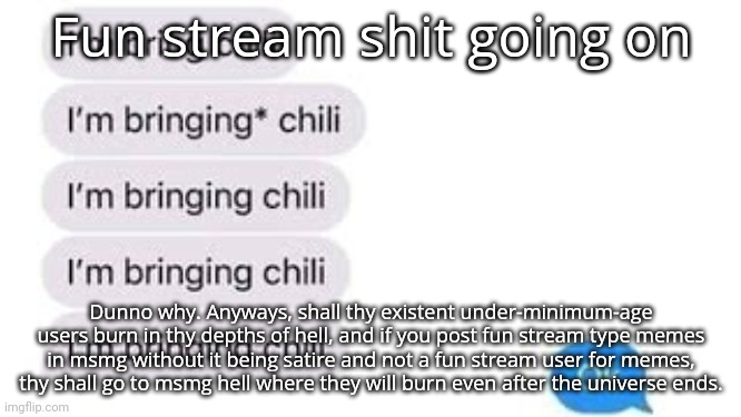 I'm bring chili | Fun stream shit going on; Dunno why. Anyways, shall thy existent under-minimum-age users burn in thy depths of hell, and if you post fun stream type memes in msmg without it being satire and not a fun stream user for memes, thy shall go to msmg hell where they will burn even after the universe ends. | image tagged in i'm bring chili | made w/ Imgflip meme maker