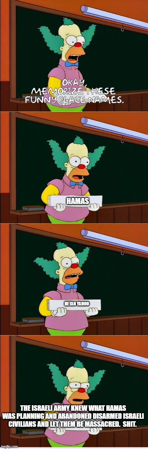 Krusty memorize | HAMAS; NETAN YAHOO; THE ISRAELI ARMY KNEW WHAT HAMAS WAS PLANNING AND ABANDONED DISARMED ISRAELI CIVILIANS AND LET THEM BE MASSACRED.  SHIT. | image tagged in krusty memorize,israel | made w/ Imgflip meme maker