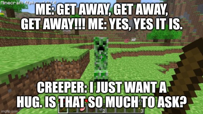 creepers are creepy the way they walk towards you... | ME: GET AWAY, GET AWAY, GET AWAY!!! ME: YES, YES IT IS. CREEPER: I JUST WANT A HUG. IS THAT SO MUCH TO ASK? | image tagged in minecraft,creeper,meme,funny | made w/ Imgflip meme maker