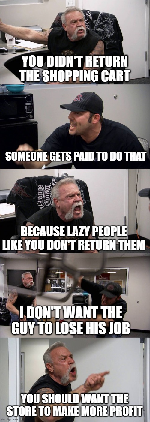 American Shopping Cart Argument | YOU DIDN'T RETURN THE SHOPPING CART; SOMEONE GETS PAID TO DO THAT; BECAUSE LAZY PEOPLE LIKE YOU DON'T RETURN THEM; I DON'T WANT THE GUY TO LOSE HIS JOB; YOU SHOULD WANT THE STORE TO MAKE MORE PROFIT | image tagged in memes,american chopper argument,shopping cart | made w/ Imgflip meme maker