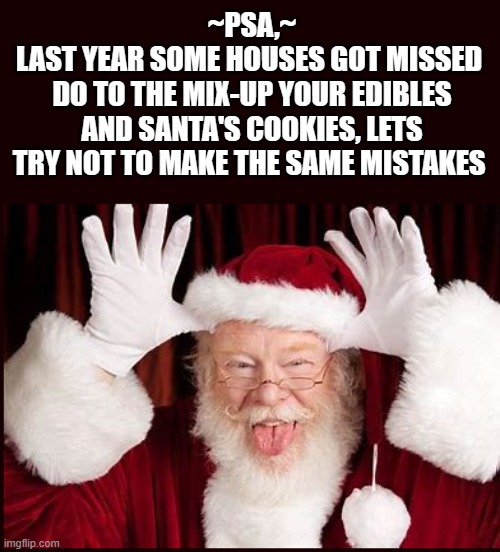 santa | ~PSA,~
LAST YEAR SOME HOUSES GOT MISSED 
DO TO THE MIX-UP YOUR EDIBLES AND SANTA'S COOKIES, LETS TRY NOT TO MAKE THE SAME MISTAKES | image tagged in santa,weed,edible's | made w/ Imgflip meme maker