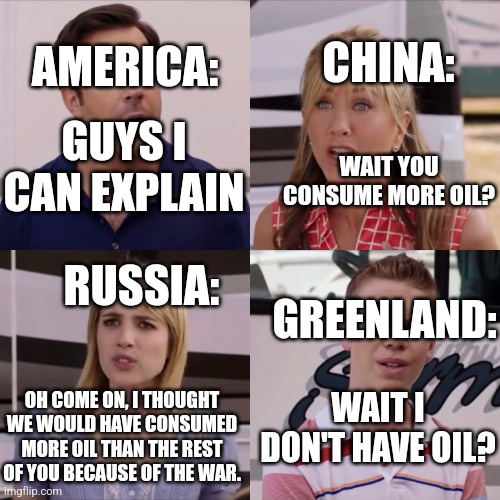 We're the miller | AMERICA:; CHINA:; GUYS I CAN EXPLAIN; WAIT YOU CONSUME MORE OIL? RUSSIA:; GREENLAND:; WAIT I DON'T HAVE OIL? OH COME ON, I THOUGHT WE WOULD HAVE CONSUMED MORE OIL THAN THE REST OF YOU BECAUSE OF THE WAR. | image tagged in we're the miller | made w/ Imgflip meme maker