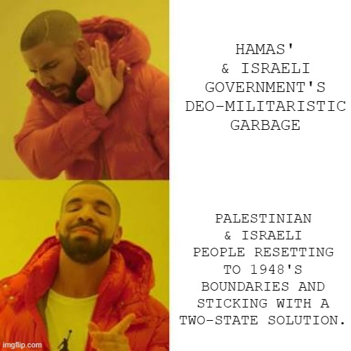 Wishful thinking, I know... but one may dream. | HAMAS' & ISRAELI GOVERNMENT'S DEO-MILITARISTIC GARBAGE; PALESTINIAN & ISRAELI PEOPLE RESETTING TO 1948'S BOUNDARIES AND STICKING WITH A TWO-STATE SOLUTION. | image tagged in drake no/yes | made w/ Imgflip meme maker