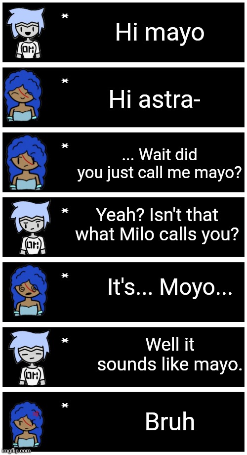 Shenanigans | Hi mayo; Hi astra-; ... Wait did you just call me mayo? Yeah? Isn't that what Milo calls you? It's... Moyo... Well it sounds like mayo. Bruh | image tagged in 4 undertale textboxes | made w/ Imgflip meme maker