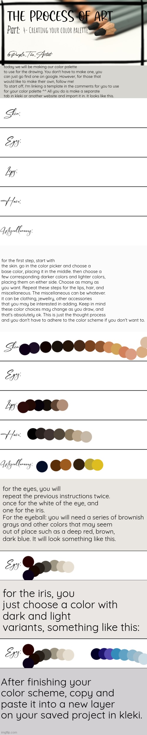 4- Creating your color palette; today we will be making our color palette to use for the drawing. You don't have to make one, you can just go find one on google. However, for those that would like to make their own, follow me! 
To start off, I'm linking a template in the comments for you to use for your color palette ^^ All you do is make a separate tab in kleki or another website and import it in. It looks like this. for the first step, start with the skin. go in the color picker and choose a base color, placing it in the middle. then choose a few corresponding darker colors and lighter colors, placing them on either side. Choose as many as you want. Repeat these steps for the lips, hair, and miscellaneous. The miscellaneous can be whatever. it can be clothing, jewellry, other accessories that you may be interested in adding. Keep in mind these color choices may change as you draw, and that's absolutely ok. This is just the thought process and you don't have to adhere to the color scheme if you don't want to. for the eyes, you will repeat the previous instructions twice. once for the white of the eye, and one for the iris. 
For the eyeball: you will need a series of brownish grays and other colors that may seem out of place such as a deep red, brown, dark blue. It will look something like this. for the iris, you just choose a color with dark and light variants, something like this:; After finishing your color scheme, copy and paste it into a new layer on your saved project in kleki. | image tagged in purple's art series | made w/ Imgflip meme maker