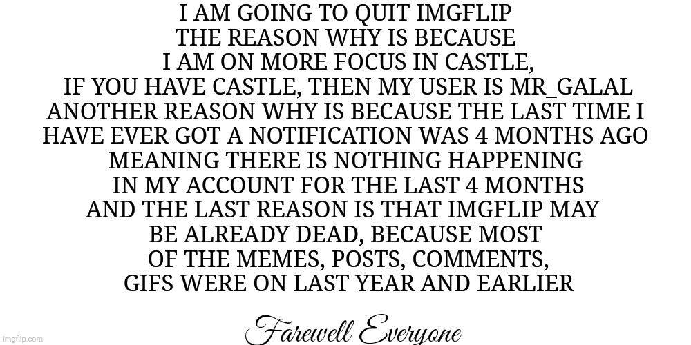 im actually on castle | I AM GOING TO QUIT IMGFLIP

THE REASON WHY IS BECAUSE
 I AM ON MORE FOCUS IN CASTLE,
 IF YOU HAVE CASTLE, THEN MY USER IS MR_GALAL

ANOTHER REASON WHY IS BECAUSE THE LAST TIME I
 HAVE EVER GOT A NOTIFICATION WAS 4 MONTHS AGO 
MEANING THERE IS NOTHING HAPPENING
 IN MY ACCOUNT FOR THE LAST 4 MONTHS

AND THE LAST REASON IS THAT IMGFLIP MAY 
BE ALREADY DEAD, BECAUSE MOST
 OF THE MEMES, POSTS, COMMENTS,
 GIFS WERE ON LAST YEAR AND EARLIER; Farewell Everyone | image tagged in announcement | made w/ Imgflip meme maker