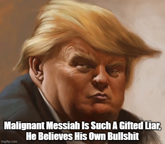 Trump Is Such A Gifted Liar... | Malignant Messiah Is Such A Gifted Liar,
He Believes His Own Bullshit | image tagged in trump,malignant messiah,liar,lies,mendacity,prince of darkness | made w/ Imgflip meme maker