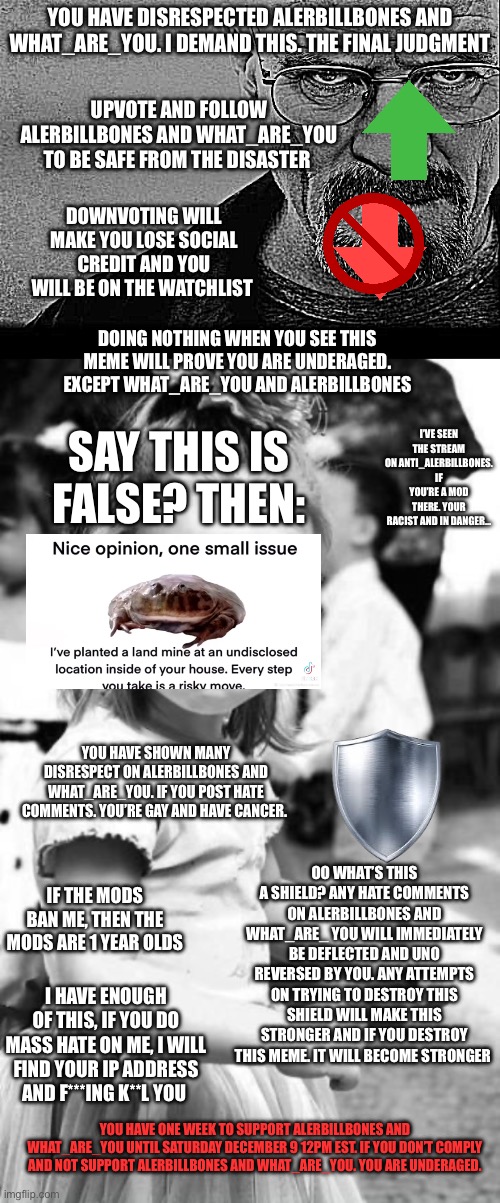 YOU HAVE DISRESPECTED ALERBILLBONES AND WHAT_ARE_YOU. I DEMAND THIS. THE FINAL JUDGMENT; UPVOTE AND FOLLOW ALERBILLBONES AND WHAT_ARE_YOU TO BE SAFE FROM THE DISASTER; DOWNVOTING WILL MAKE YOU LOSE SOCIAL CREDIT AND YOU WILL BE ON THE WATCHLIST; DOING NOTHING WHEN YOU SEE THIS MEME WILL PROVE YOU ARE UNDERAGED. EXCEPT WHAT_ARE_YOU AND ALERBILLBONES; I’VE SEEN THE STREAM ON ANTI_ALERBILLBONES. IF YOU’RE A MOD THERE. YOUR RACIST AND IN DANGER…; SAY THIS IS FALSE? THEN:; YOU HAVE SHOWN MANY DISRESPECT ON ALERBILLBONES AND WHAT_ARE_YOU. IF YOU POST HATE COMMENTS. YOU’RE GAY AND HAVE CANCER. OO WHAT’S THIS A SHIELD? ANY HATE COMMENTS ON ALERBILLBONES AND WHAT_ARE_ YOU WILL IMMEDIATELY BE DEFLECTED AND UNO REVERSED BY YOU. ANY ATTEMPTS ON TRYING TO DESTROY THIS SHIELD WILL MAKE THIS STRONGER AND IF YOU DESTROY THIS MEME. IT WILL BECOME STRONGER; IF THE MODS BAN ME, THEN THE MODS ARE 1 YEAR OLDS; I HAVE ENOUGH OF THIS, IF YOU DO MASS HATE ON ME, I WILL FIND YOUR IP ADDRESS AND F***ING K**L YOU; YOU HAVE ONE WEEK TO SUPPORT ALERBILLBONES AND WHAT_ARE_YOU UNTIL SATURDAY DECEMBER 9 12PM EST. IF YOU DON’T COMPLY AND NOT SUPPORT ALERBILLBONES AND WHAT_ARE_YOU. YOU ARE UNDERAGED. | image tagged in breaking bad,memes,angry toddler | made w/ Imgflip meme maker