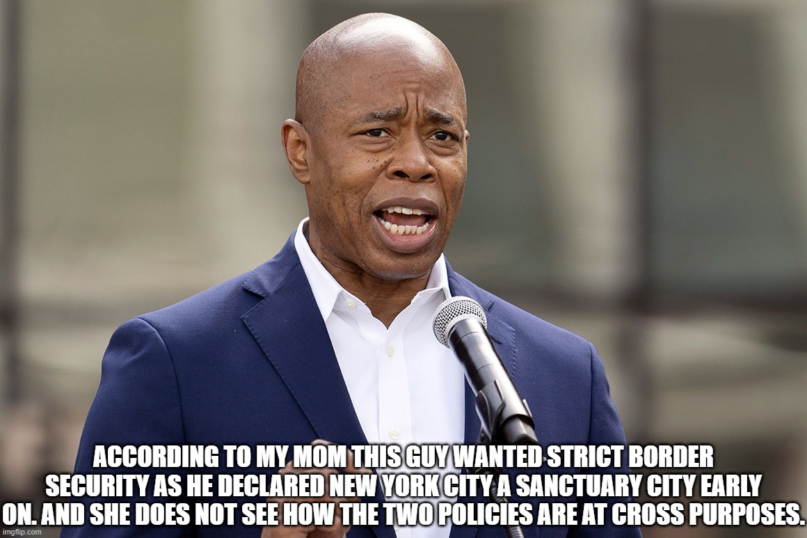 Cognitive Dissonance on Illegal Aliens | ACCORDING TO MY MOM THIS GUY WANTED STRICT BORDER SECURITY AS HE DECLARED NEW YORK CITY A SANCTUARY CITY EARLY ON. AND SHE DOES NOT SEE HOW THE TWO POLICIES ARE AT CROSS PURPOSES. | image tagged in eric adams,illegals,cognitive dissonance | made w/ Imgflip meme maker