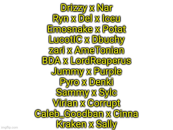 Drizzy x Nar
Ryn x Del x Iceu
Emosnake x Potat
LucotIC x Dbuchy
zari x AmeTonian
BDA x LordReaperus
Jummy x Purple
Pyro x Denki
Sammy x Sylc
Virian x Corrupt
Caleb_Goodban x Cinna
Kraken x Sally | made w/ Imgflip meme maker