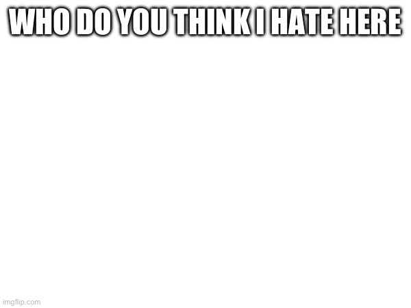 WHO DO YOU THINK I HATE HERE | made w/ Imgflip meme maker