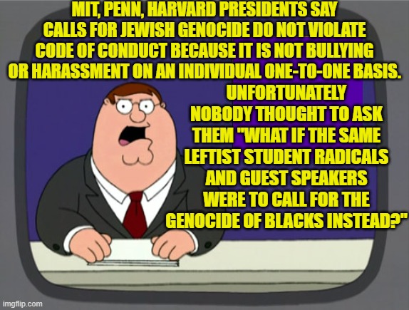 Wanna bet THAT would be considered an altogether different circumstance? | MIT, PENN, HARVARD PRESIDENTS SAY CALLS FOR JEWISH GENOCIDE DO NOT VIOLATE CODE OF CONDUCT BECAUSE IT IS NOT BULLYING OR HARASSMENT ON AN INDIVIDUAL ONE-TO-ONE BASIS. UNFORTUNATELY NOBODY THOUGHT TO ASK THEM "WHAT IF THE SAME LEFTIST STUDENT RADICALS AND GUEST SPEAKERS WERE TO CALL FOR THE GENOCIDE OF BLACKS INSTEAD?" | image tagged in peter griffin news | made w/ Imgflip meme maker