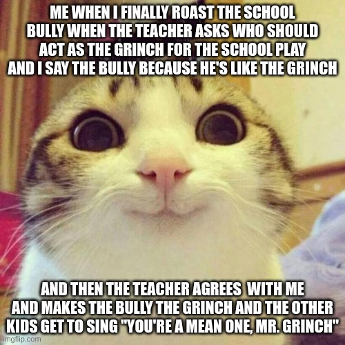 Making Anti-Bullying Memes Until The School Bully Stops Bullying People | ME WHEN I FINALLY ROAST THE SCHOOL BULLY WHEN THE TEACHER ASKS WHO SHOULD ACT AS THE GRINCH FOR THE SCHOOL PLAY AND I SAY THE BULLY BECAUSE HE'S LIKE THE GRINCH; AND THEN THE TEACHER AGREES  WITH ME AND MAKES THE BULLY THE GRINCH AND THE OTHER KIDS GET TO SING "YOU'RE A MEAN ONE, MR. GRINCH" | image tagged in memes,smiling cat | made w/ Imgflip meme maker