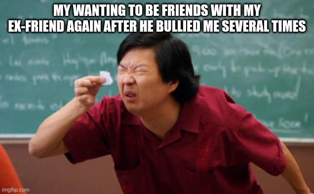 Making Anti-Bullying Memes Until The School Bully Stops Bullying People | MY WANTING TO BE FRIENDS WITH MY EX-FRIEND AGAIN AFTER HE BULLIED ME SEVERAL TIMES | image tagged in tiny piece of paper | made w/ Imgflip meme maker