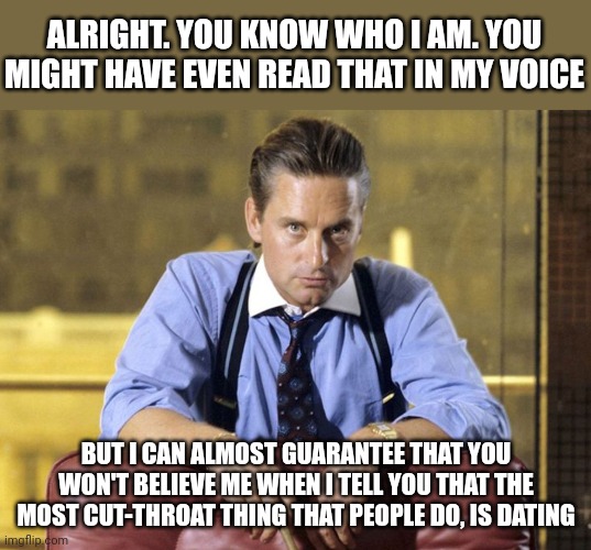 Immoral, without ethics | ALRIGHT. YOU KNOW WHO I AM. YOU MIGHT HAVE EVEN READ THAT IN MY VOICE; BUT I CAN ALMOST GUARANTEE THAT YOU WON'T BELIEVE ME WHEN I TELL YOU THAT THE MOST CUT-THROAT THING THAT PEOPLE DO, IS DATING | image tagged in gordon gekko | made w/ Imgflip meme maker