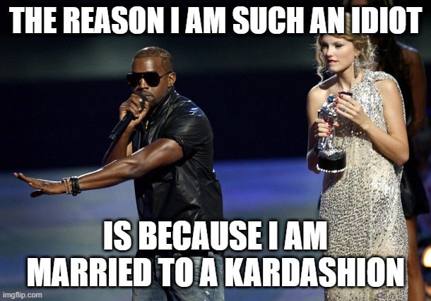 Taylor Swift & Kanye West | THE REASON I AM SUCH AN IDIOT; IS BECAUSE I AM MARRIED TO A KARDASHION | image tagged in kanye west taylor swift | made w/ Imgflip meme maker