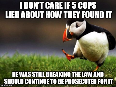 Unpopular Opinion Puffin | I DON'T CARE IF 5 COPS LIED ABOUT HOW THEY FOUND IT HE WAS STILL BREAKING THE LAW AND SHOULD CONTINUE TO BE PROSECUTED FOR IT | image tagged in memes,unpopular opinion puffin,AdviceAnimals | made w/ Imgflip meme maker