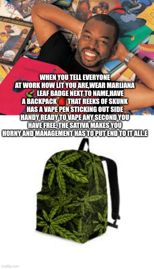 Facts of Marijana on the jobby job | WHEN YOU TELL EVERYONE AT WORK HOW LIT YOU ARE,WEAR MARIJANA 🍃  LEAF BADGE NEXT TO NAME,HAVE A BACKPACK 🎒 THAT REEKS OF SKUNK HAS A VAPE PEN STICKING OUT SIDE HANDY READY TO VAPE ANY SECOND YOU HAVE FREE, THE SATIVA MAKES YOU HORNY AND MANAGEMENT HAS TO PUT END TO IT ALL.E | image tagged in you had one job,marijuana,funny memes | made w/ Imgflip meme maker