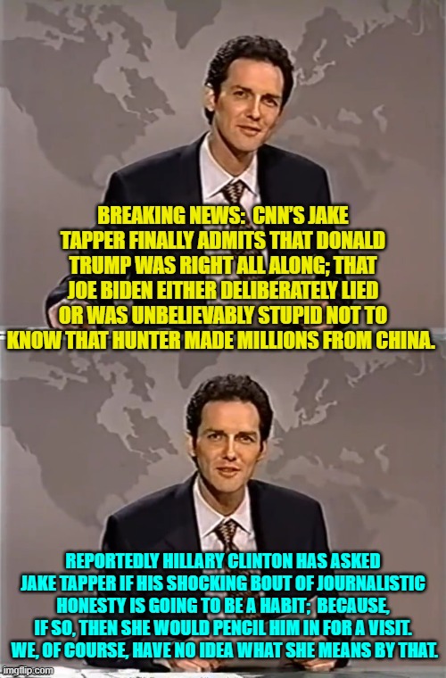 The world is getting weird when leftist media tools finally discover journalistic integrity. | BREAKING NEWS:  CNN’S JAKE TAPPER FINALLY ADMITS THAT DONALD TRUMP WAS RIGHT ALL ALONG; THAT JOE BIDEN EITHER DELIBERATELY LIED OR WAS UNBELIEVABLY STUPID NOT TO KNOW THAT HUNTER MADE MILLIONS FROM CHINA. REPORTEDLY HILLARY CLINTON HAS ASKED JAKE TAPPER IF HIS SHOCKING BOUT OF JOURNALISTIC HONESTY IS GOING TO BE A HABIT;  BECAUSE, IF SO, THEN SHE WOULD PENCIL HIM IN FOR A VISIT.  WE, OF COURSE, HAVE NO IDEA WHAT SHE MEANS BY THAT. | image tagged in weekend update with norm | made w/ Imgflip meme maker