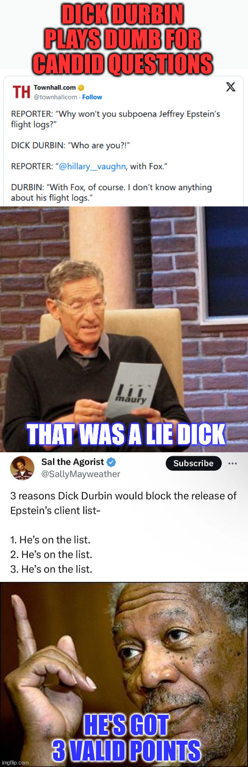 Durbin couldn't help lying... again | DICK DURBIN PLAYS DUMB FOR CANDID QUESTIONS; THAT WAS A LIE DICK; HE'S GOT 3 VALID POINTS | image tagged in memes,maury lie detector,this morgan freeman,democrat,senators,lie | made w/ Imgflip meme maker