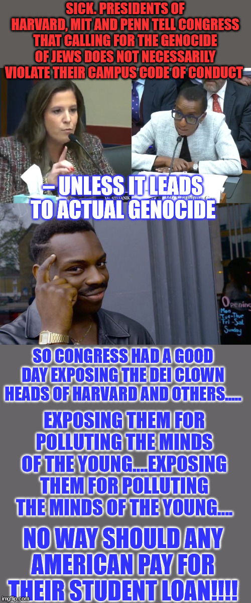 Unless it leads to genocide... it's ok to call for genocide - MIT, Harvard, Penn St. | SICK. PRESIDENTS OF HARVARD, MIT AND PENN TELL CONGRESS THAT CALLING FOR THE GENOCIDE OF JEWS DOES NOT NECESSARILY VIOLATE THEIR CAMPUS CODE OF CONDUCT; – UNLESS IT LEADS TO ACTUAL GENOCIDE; SO CONGRESS HAD A GOOD DAY EXPOSING THE DEI CLOWN HEADS OF HARVARD AND OTHERS..... EXPOSING THEM FOR POLLUTING THE MINDS OF THE YOUNG....EXPOSING THEM FOR POLLUTING THE MINDS OF THE YOUNG.... NO WAY SHOULD ANY AMERICAN PAY FOR THEIR STUDENT LOAN!!!! | image tagged in memes,roll safe think about it,genocide,stupid people | made w/ Imgflip meme maker