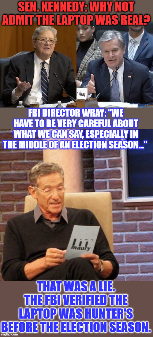 Chris Wray belongs in prison for election interference. | SEN. KENNEDY: WHY NOT ADMIT THE LAPTOP WAS REAL? FBI DIRECTOR WRAY: “WE HAVE TO BE VERY CAREFUL ABOUT WHAT WE CAN SAY, ESPECIALLY IN THE MIDDLE OF AN ELECTION SEASON…”; THAT WAS A LIE. THE FBI VERIFIED THE LAPTOP WAS HUNTER'S BEFORE THE ELECTION SEASON. | image tagged in memes,maury lie detector,fbi,lies | made w/ Imgflip meme maker