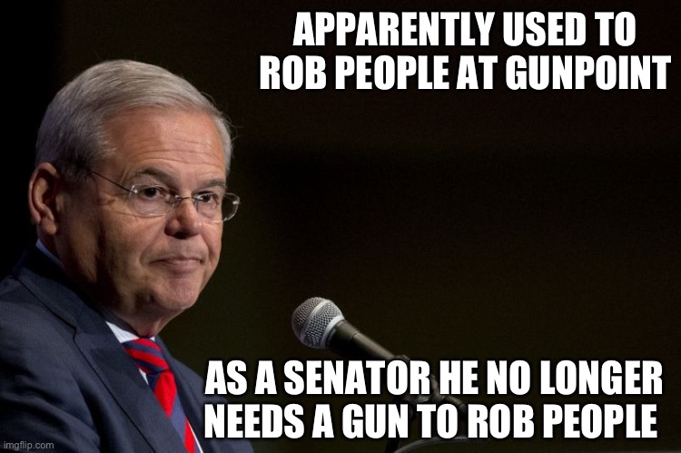 I think sentences for politicians should be double. | APPARENTLY USED TO ROB PEOPLE AT GUNPOINT; AS A SENATOR HE NO LONGER NEEDS A GUN TO ROB PEOPLE | image tagged in senator bob menendez,politics,funny memes,government corruption,liberal hypocrisy,thief | made w/ Imgflip meme maker