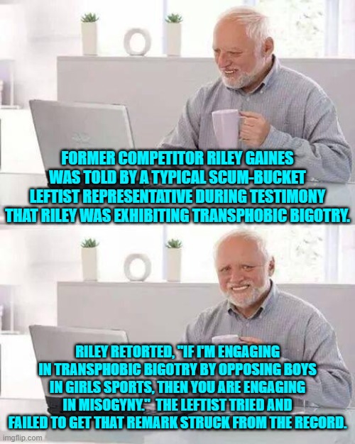 You tell those scum-bucket leftists Riley! | FORMER COMPETITOR RILEY GAINES WAS TOLD BY A TYPICAL SCUM-BUCKET LEFTIST REPRESENTATIVE DURING TESTIMONY THAT RILEY WAS EXHIBITING TRANSPHOBIC BIGOTRY. RILEY RETORTED, "IF I'M ENGAGING IN TRANSPHOBIC BIGOTRY BY OPPOSING BOYS IN GIRLS SPORTS, THEN YOU ARE ENGAGING IN MISOGYNY."  THE LEFTIST TRIED AND FAILED TO GET THAT REMARK STRUCK FROM THE RECORD. | image tagged in memes,hide the pain harold | made w/ Imgflip meme maker