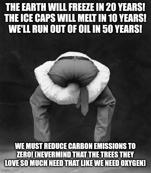 Climate Alarmism throughout the decades | THE EARTH WILL FREEZE IN 20 YEARS!
THE ICE CAPS WILL MELT IN 10 YEARS!
WE'LL RUN OUT OF OIL IN 50 YEARS! WE MUST REDUCE CARBON EMISSIONS TO ZERO! (NEVERMIND THAT THE TREES THEY LOVE SO MUCH NEED THAT LIKE WE NEED OXYGEN) | image tagged in head up ass | made w/ Imgflip meme maker