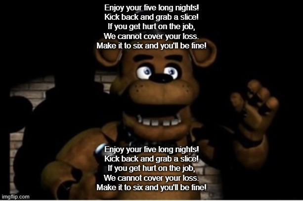 Freddy Fazbear | Enjoy your five long nights!
Kick back and grab a slice!
If you get hurt on the job,
We cannot cover your loss.
Make it to six and you'll be fine! Enjoy your five long nights!
Kick back and grab a slice!
If you get hurt on the job,
We cannot cover your loss.
Make it to six and you'll be fine! | image tagged in freddy fazbear | made w/ Imgflip meme maker