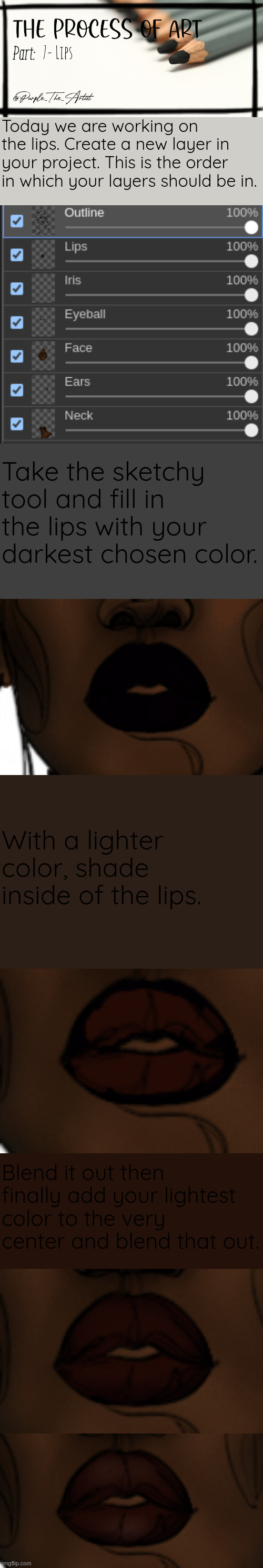 7- Lips; Today we are working on the lips. Create a new layer in your project. This is the order in which your layers should be in. Take the sketchy tool and fill in the lips with your darkest chosen color. With a lighter color, shade inside of the lips. Blend it out then finally add your lightest color to the very center and blend that out. | image tagged in purple's art series | made w/ Imgflip meme maker