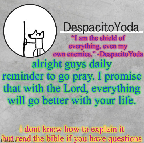 DespacitoYoda’s shield oc temp (Thank Suga :D) | alright guys daily reminder to go pray. I promise that with the Lord, everything will go better with your life. i dont know how to explain it but read the bible if you have questions | image tagged in despacitoyoda s shield oc temp thank suga d | made w/ Imgflip meme maker