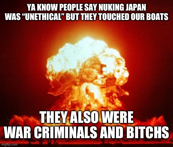 Japan:| | YA KNOW PEOPLE SAY NUKING JAPAN WAS “UNETHICAL” BUT THEY TOUCHED OUR BOATS; THEY ALSO WERE WAR CRIMINALS AND BITCHS | image tagged in nuke | made w/ Imgflip meme maker