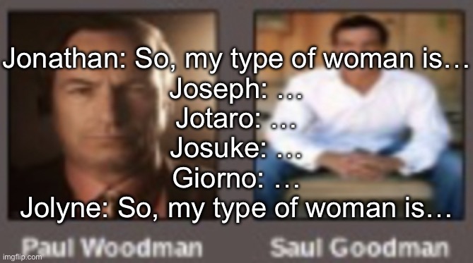 paul vs saul | Jonathan: So, my type of woman is…
Joseph: …
Jotaro: …
Josuke: …
Giorno: …
Jolyne: So, my type of woman is… | image tagged in paul vs saul | made w/ Imgflip meme maker