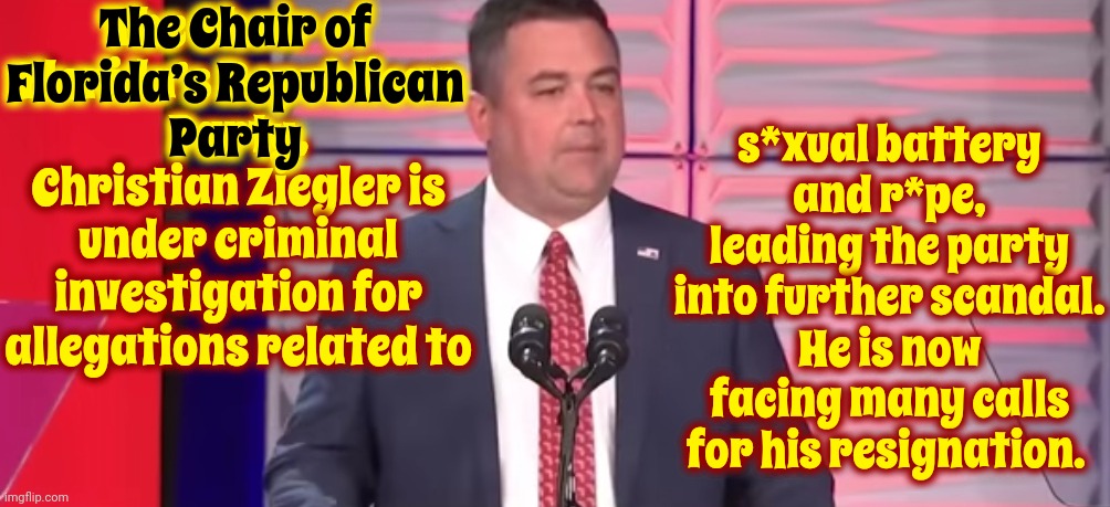 The Chair of Florida’s Republican Party, Christian Ziegler Is Under Criminal Investigation | The Chair of Florida’s Republican Party, Christian Ziegler is under criminal investigation for allegations related to; The Chair of
Florida’s Republican
Party; s*xual battery and r*pe, leading the party into further scandal. He is now facing many calls for his resignation. | image tagged in why am i not surprised,no surprises here,scumbag maga,scumbag republicans,scumbag trump,memes | made w/ Imgflip meme maker