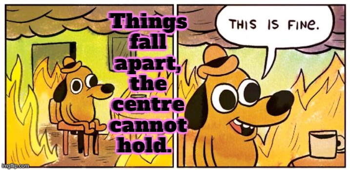 Things fall apart, the centre cannot hold. | Things
fall
apart,
the
centre
cannot
hold. | image tagged in memes,this is fine,philosophy,fall,the lowest scum in history,food for thought | made w/ Imgflip meme maker