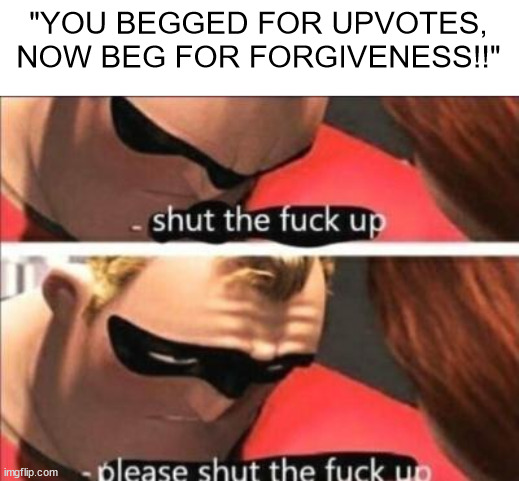 i hate mfs like that | "YOU BEGGED FOR UPVOTES, NOW BEG FOR FORGIVENESS!!" | image tagged in please shut the fuck up | made w/ Imgflip meme maker