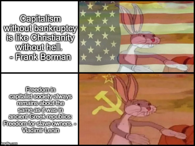 Capitalism vs. Communism - comparison based on quotes (Forbes, GoodReads). | Capitalism without bankruptcy is like Christianity without hell. 
- Frank Borman; Freedom in capitalist society always remains about the same as it was in ancient Greek republics: Freedom for slave owners. - 
Vladimir Lenin | image tagged in capitalist and communist,famous quotes,lenin v frank borman | made w/ Imgflip meme maker