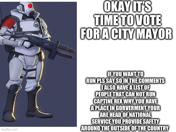 OKAY IT’S TIME TO VOTE FOR A CITY MAYOR; IF YOU WANT TO RUN PLS SAY SO IN THE COMMENTS I ALSO HAVE A LIST OF PEOPLE THAT CAN NOT RUN CAPTINE REX WHY YOU HAVE A PLACE IN GORVERMENT YOUR ARE HEAD OF NATIONAL SERVICE YOU PROVIDE SAFETY AROUND THE OUTSIDE OF THE COUNTRY | made w/ Imgflip meme maker