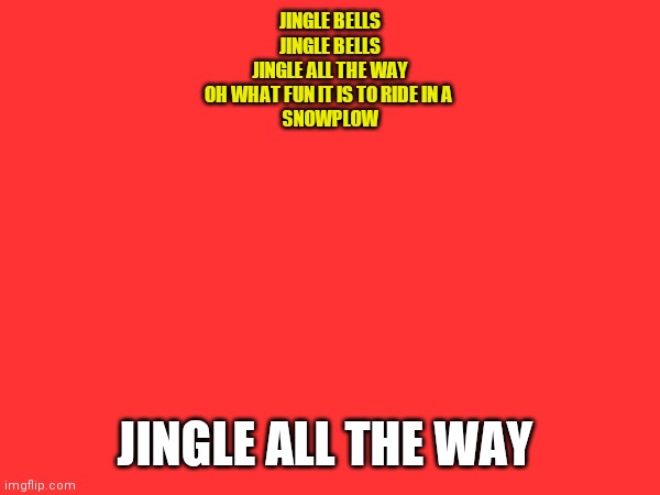 Jingle Bells | JINGLE BELLS

JINGLE BELLS
JINGLE ALL THE WAY

OH WHAT FUN IT IS TO RIDE IN A 
SNOWPLOW; JINGLE ALL THE WAY | image tagged in funny memes | made w/ Imgflip meme maker